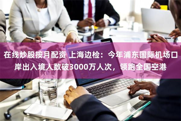 在线炒股按月配资 上海边检：今年浦东国际机场口岸出入境人数破3000万人次，领跑全国空港