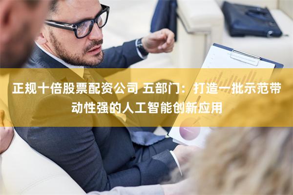正规十倍股票配资公司 五部门：打造一批示范带动性强的人工智能创新应用