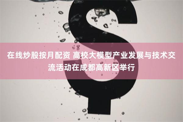 在线炒股按月配资 高校大模型产业发展与技术交流活动在成都高新区举行