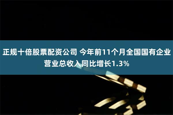 正规十倍股票配资公司 今年前11个月全国国有企业营业总收入同比增长1.3%