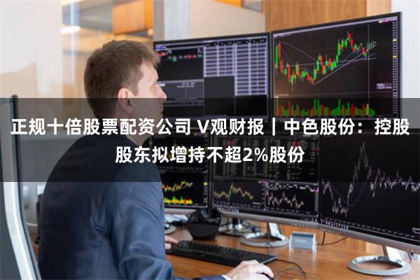 正规十倍股票配资公司 V观财报｜中色股份：控股股东拟增持不超2%股份