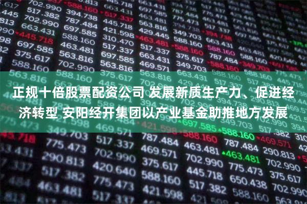 正规十倍股票配资公司 发展新质生产力、促进经济转型 安阳经开集团以产业基金助推地方发展