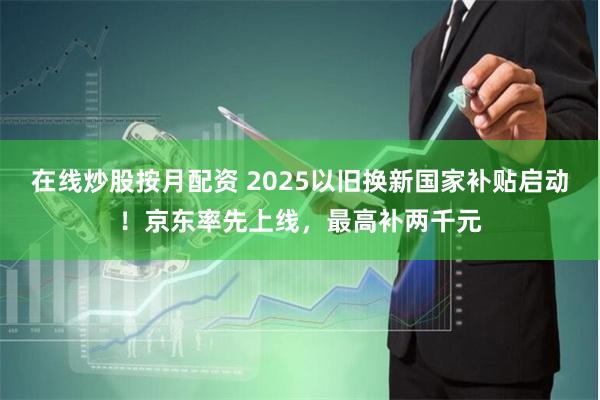在线炒股按月配资 2025以旧换新国家补贴启动！京东率先上线，最高补两千元