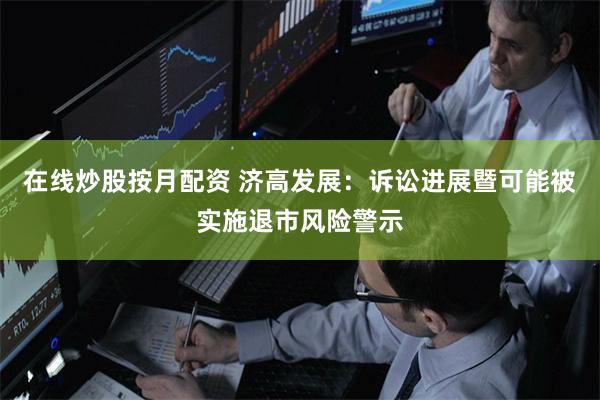 在线炒股按月配资 济高发展：诉讼进展暨可能被实施退市风险警示