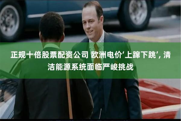 正规十倍股票配资公司 欧洲电价‘上蹿下跳’, 清洁能源系统面临严峻挑战