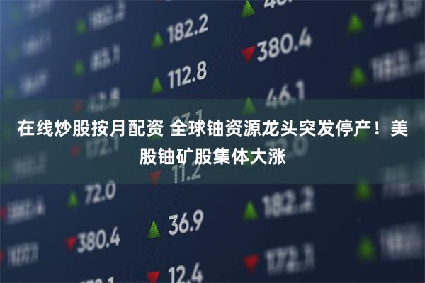 在线炒股按月配资 全球铀资源龙头突发停产！美股铀矿股集体大涨