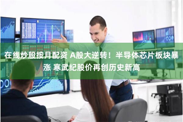 在线炒股按月配资 A股大逆转！半导体芯片板块暴涨 寒武纪股价再创历史新高