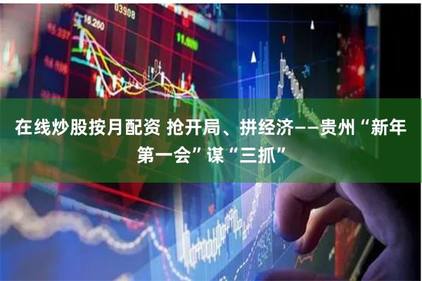 在线炒股按月配资 抢开局、拼经济——贵州“新年第一会”谋“三抓”