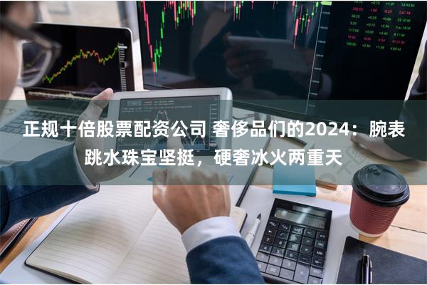 正规十倍股票配资公司 奢侈品们的2024：腕表跳水珠宝坚挺，硬奢冰火两重天