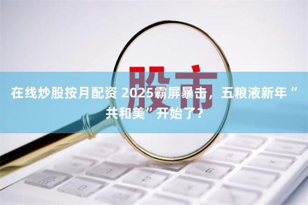 在线炒股按月配资 2025霸屏暴击，五粮液新年“共和美”开始了？