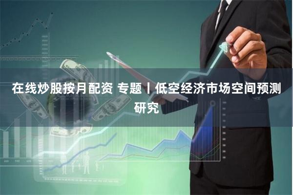 在线炒股按月配资 专题丨低空经济市场空间预测研究