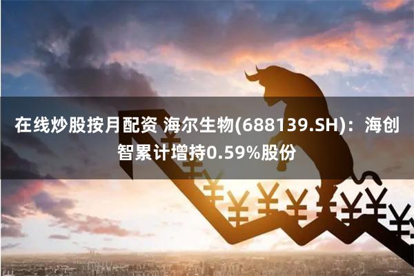 在线炒股按月配资 海尔生物(688139.SH)：海创智累计增持0.59%股份