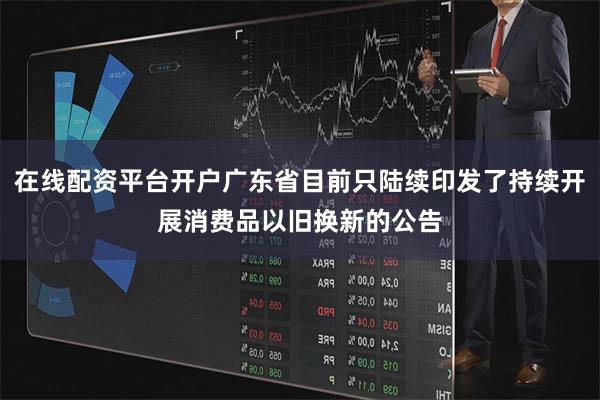 在线配资平台开户广东省目前只陆续印发了持续开展消费品以旧换新的公告
