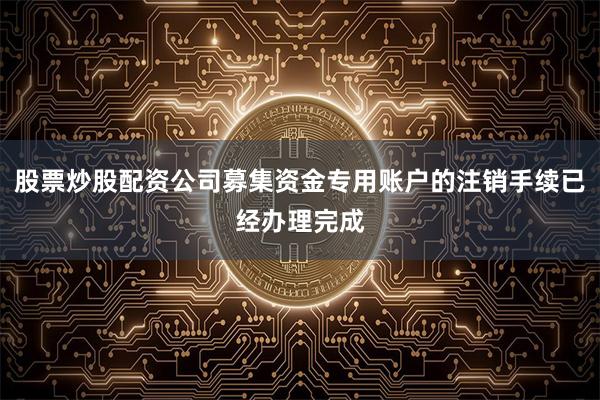 股票炒股配资公司募集资金专用账户的注销手续已经办理完成
