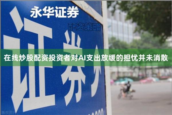 在线炒股配资投资者对AI支出放缓的担忧并未消散