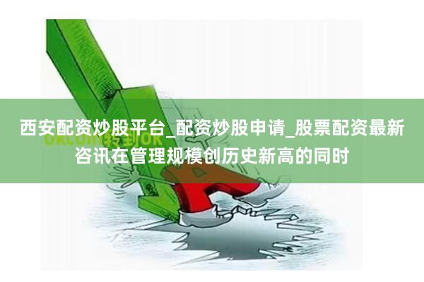 西安配资炒股平台_配资炒股申请_股票配资最新咨讯在管理规模创历史新高的同时