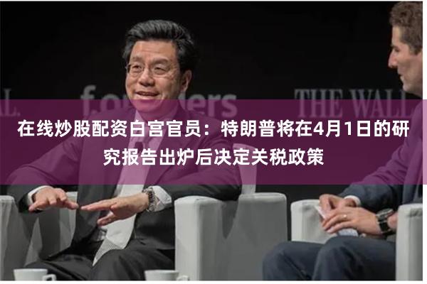 在线炒股配资白宫官员：特朗普将在4月1日的研究报告出炉后决定关税政策