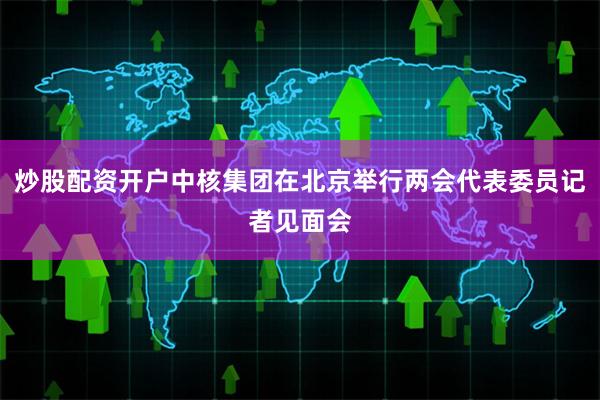 炒股配资开户中核集团在北京举行两会代表委员记者见面会