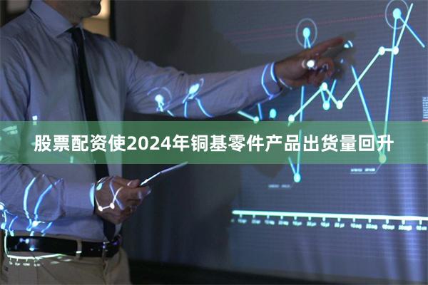 股票配资使2024年铜基零件产品出货量回升