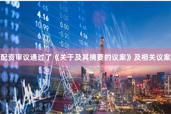 配资审议通过了《关于及其摘要的议案》及相关议案