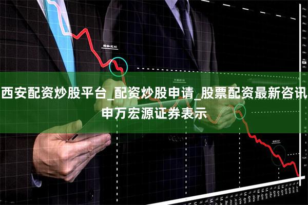 西安配资炒股平台_配资炒股申请_股票配资最新咨讯　　申万宏源证券表示