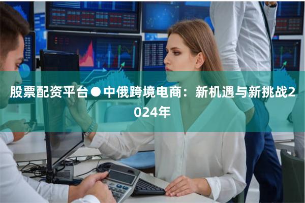 股票配资平台　　●中俄跨境电商：新机遇与新挑战　　2024年