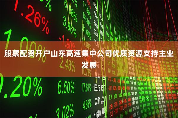 股票配资开户山东高速集中公司优质资源支持主业发展